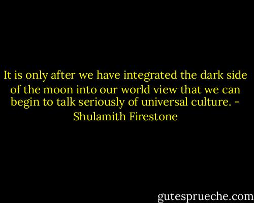 It is only after we have integrated the dark side of the moon into our world view that we can begin to talk seriously of universal culture. - Shulamith Firestone