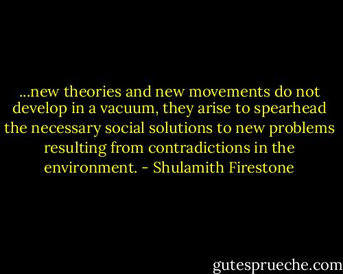 ...new theories and new movements do not develop in a vacuum, they arise to spearhead the necessary social solutions to new problems resulting from contradictions in the environment. - Shulamith Firestone