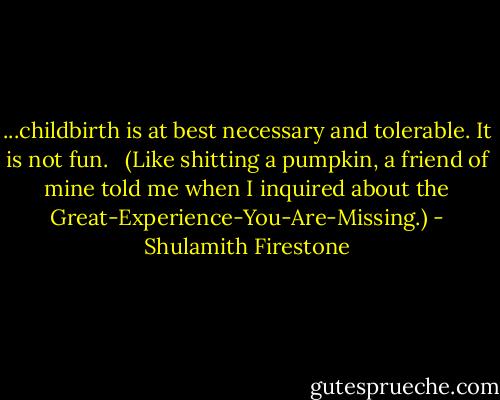 ...childbirth is at best necessary and tolerable. It is not fun. <br /> (Like shitting a pumpkin, a friend of mine told me when I inquired about the Great-Experience-You-Are-Missing.) - Shulamith Firestone