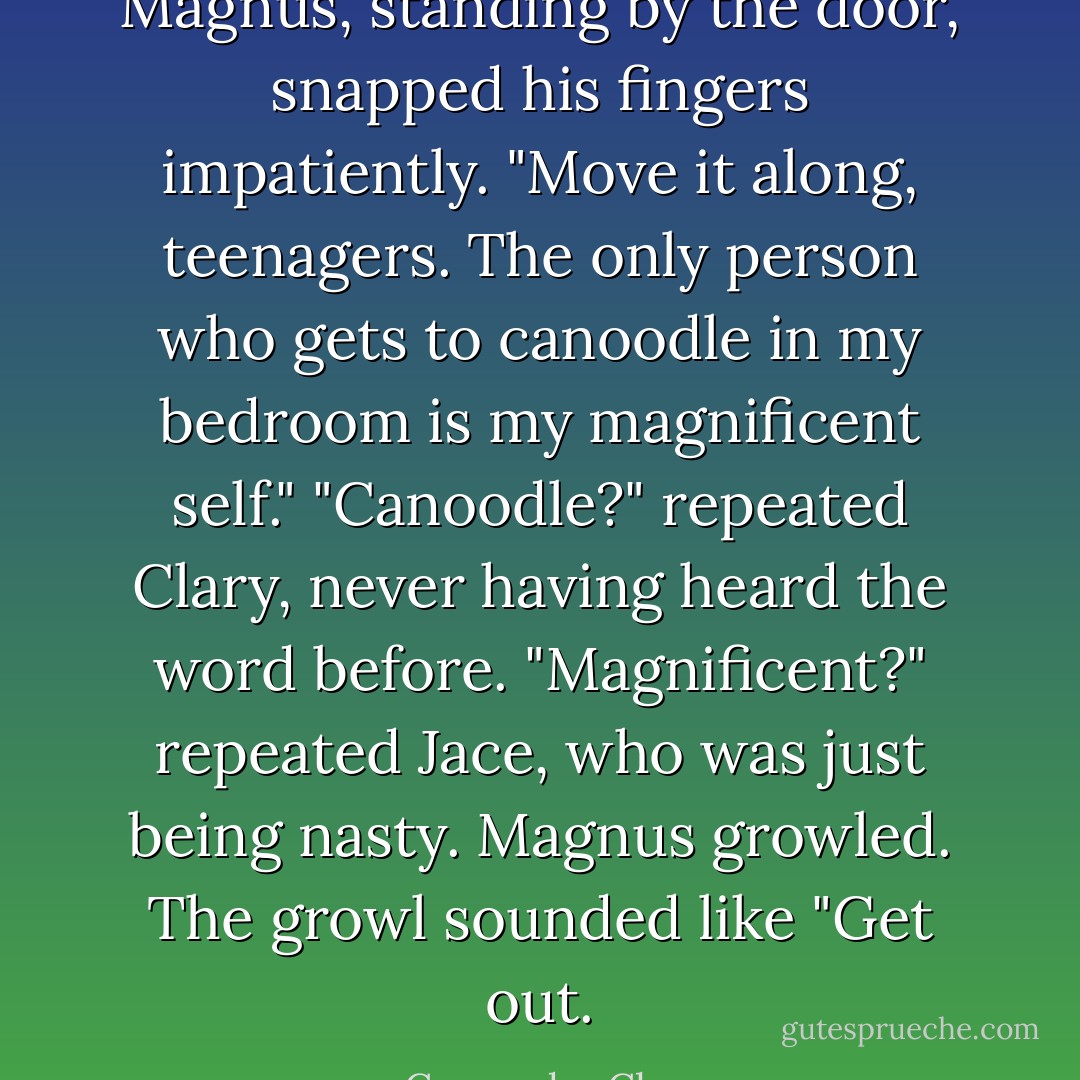 Magnus, standing by the door, snapped his fingers impatiently. "Move it along, teenagers. The only person who gets to canoodle in my bedroom is my magnificent self."<br />"Canoodle?" repeated Clary, never having heard the word before.<br />"Magnificent?" repeated Jace, who was just being nasty. Magnus growled. The growl sounded like "Get out. - Cassandra Clare