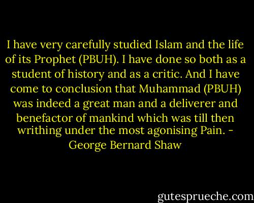 I have very carefully studied Islam and the life of its Prophet (PBUH). I have done so both as a student of history and as a critic. And I have come to conclusion that Muhammad (PBUH) was indeed a great man and a deliverer and benefactor of mankind which was till then writhing under the most agonising Pain. - George Bernard Shaw