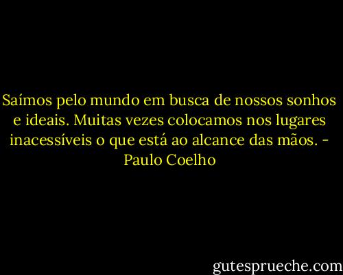 Saímos pelo mundo em busca de nossos sonhos e ideais. Muitas vezes colocamos nos lugares inacessíveis o que está ao alcance das mãos. - Paulo Coelho