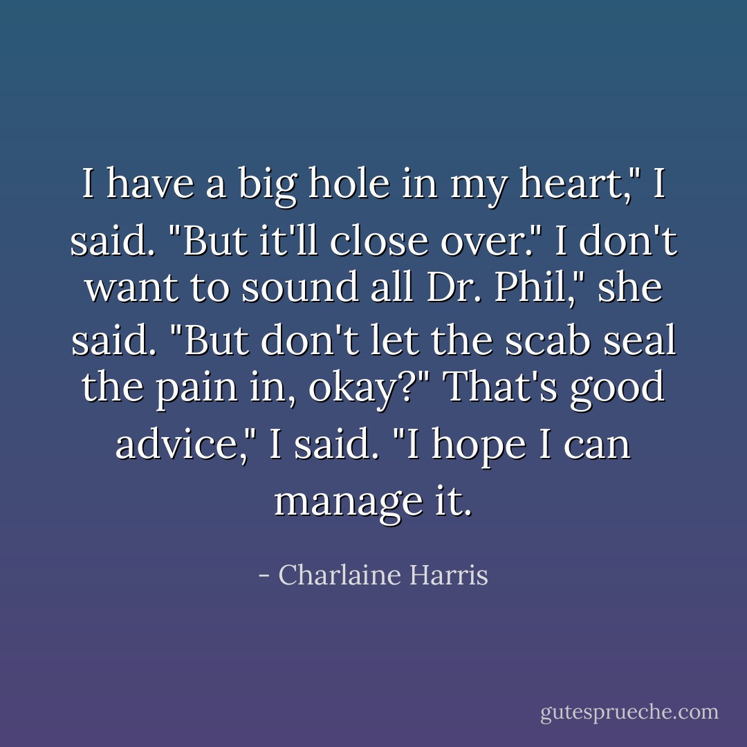 I have a big hole in my heart," I said. "But it'll close over."<br />I don't want to sound all Dr. Phil," she said. "But don't let the scab seal the pain in, okay?"<br />That's good advice," I said. "I hope I can manage it. - Charlaine Harris