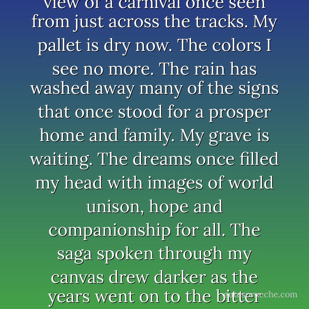 I recount as this journey begins where I rest to gather the tale from this<br />same old house resting on the hill, leaving me a view of a carnival once seen from just across the tracks. My pallet is dry now. The colors I see no more. The rain has washed away many of the signs that once stood for a prosper<br />home and family. My grave is waiting. The dreams once filled my head with<br />images of world unison, hope and companionship for all. The saga spoken<br />through my canvas drew darker as the years went on to the bitter cold nights.<br />All that comes to me now are glimpses of faces that graced my soul. - Kris Courtney