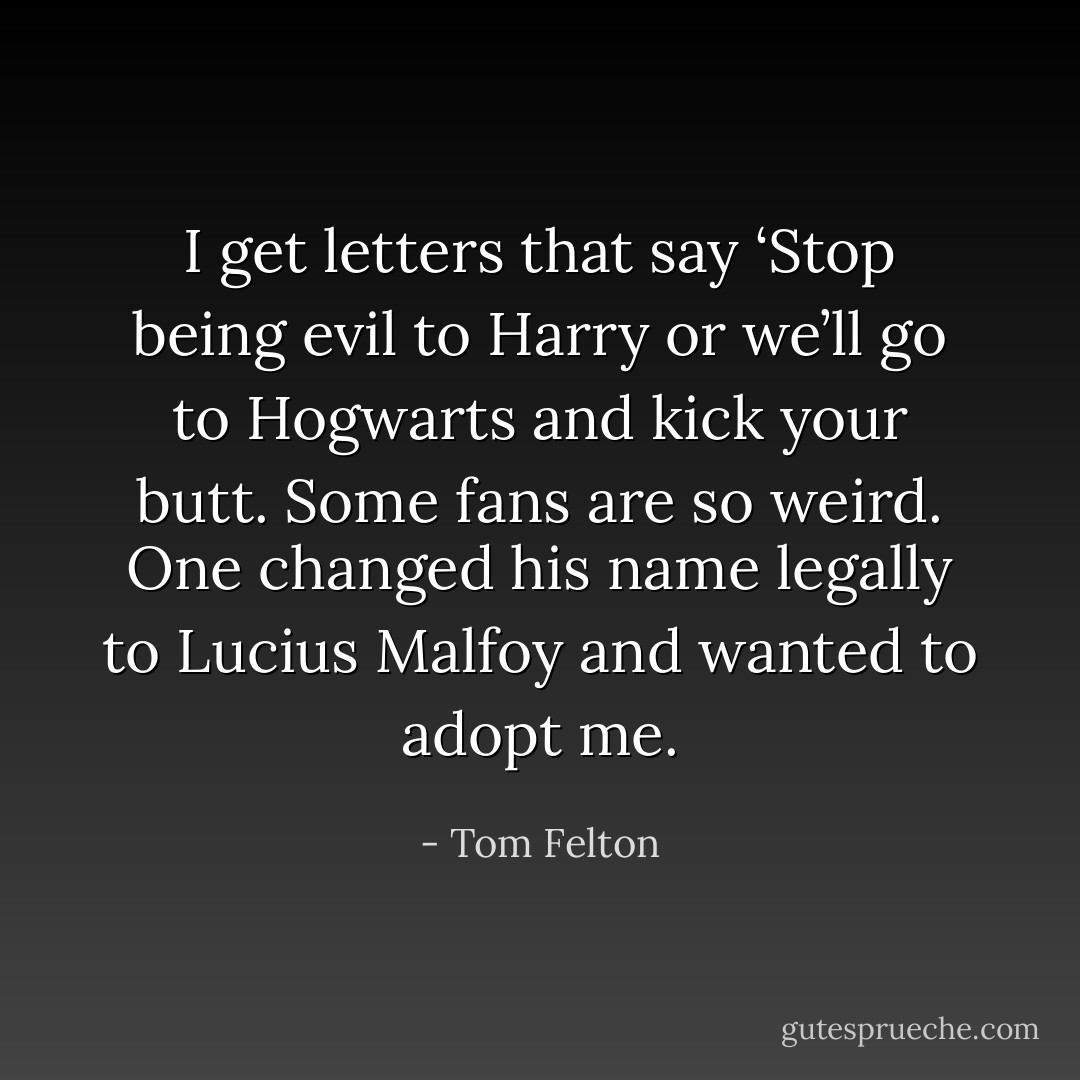 I get letters that say ‘Stop being evil to Harry or we’ll go to Hogwarts and kick your butt. Some fans are so weird. One changed his name legally to Lucius Malfoy and wanted to adopt me. - Tom Felton