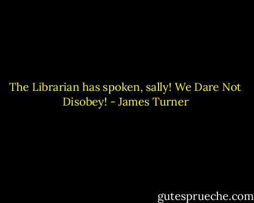 The Librarian has spoken, sally! We Dare Not Disobey! - James Turner