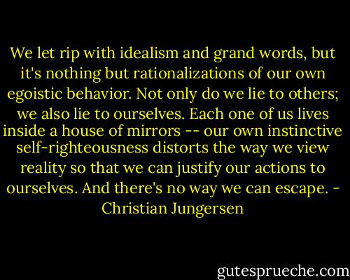 We let rip with idealism and grand words, but it's nothing but rationalizations of our own egoistic behavior. Not only do we lie to others; we also lie to ourselves. Each one of us lives inside a house of mirrors -- our own instinctive self-righteousness distorts the way we view reality so that we can justify our actions to ourselves. And there's no way we can escape. - Christian Jungersen
