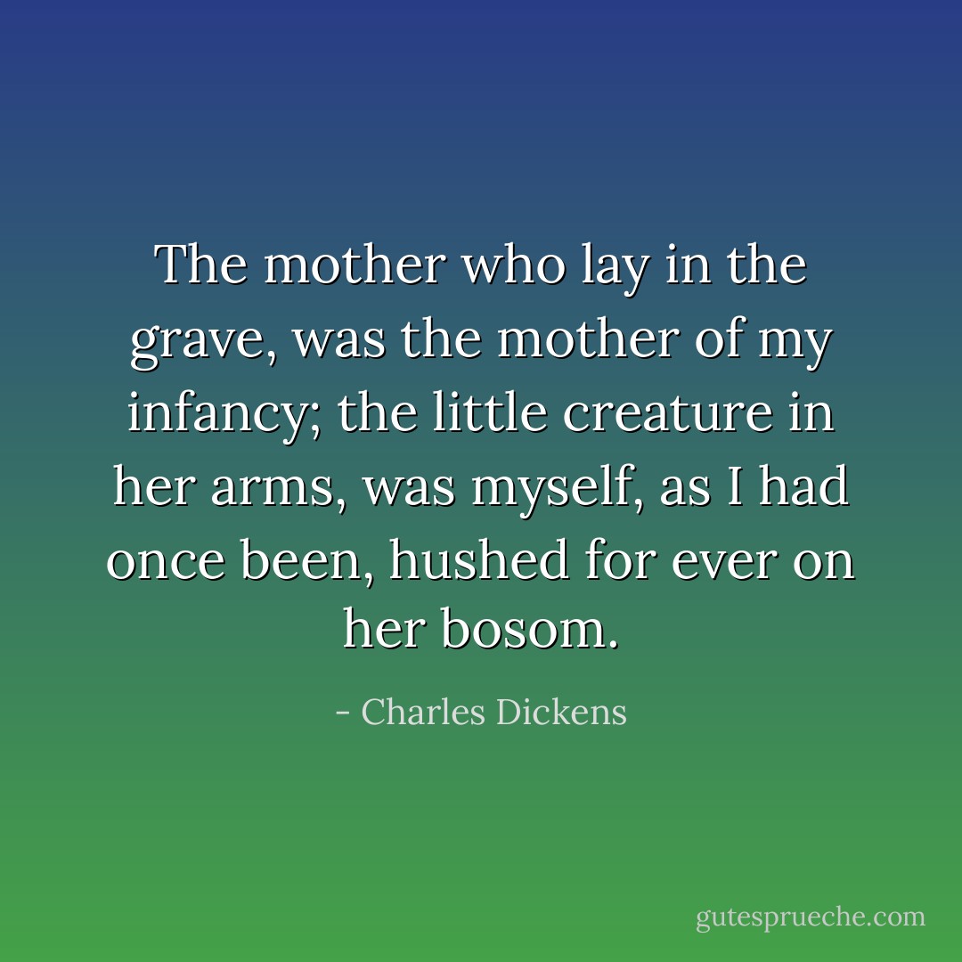 The mother who lay in the grave, was the mother of my infancy; the little creature in her arms, was myself, as I had once been, hushed for ever on her bosom. - Charles Dickens