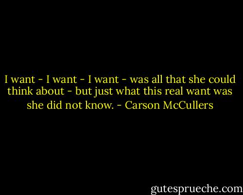 I want - I want - I want - was all that she could think about - but just what this real want was she did not know. - Carson McCullers