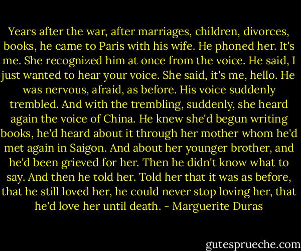 Years after the war, after marriages, children, divorces, books, he came to Paris with his wife. He phoned her. It's me. She recognized him at once from the voice. He said, I just wanted to hear your voice. She said, it's me, hello. He was nervous, afraid, as before. His voice suddenly trembled. And with the trembling, suddenly, she heard again the voice of China. He knew she'd begun writing books, he'd heard about it through her mother whom he'd met again in Saigon. And about her younger brother, and he'd been grieved for her. Then he didn't know what to say. And then he told her. Told her that it was as before, that he still loved her, he could never stop loving her, that he'd love her until death. - Marguerite Duras