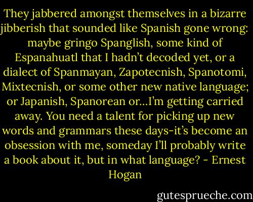 They jabbered amongst themselves in a bizarre jibberish that sounded like Spanish gone wrong: maybe gringo Spanglish, some kind of Espanahuatl that I hadn’t decoded yet, or a dialect of Spanmayan, Zapotecnish, Spanotomi, Mixtecnish, or some other new native language; or Japanish, Spanorean or…I’m getting carried away. You need a talent for picking up new words and grammars these days-it’s become an obsession with me, someday I’ll probably write a book about it, but in what language? - Ernest Hogan