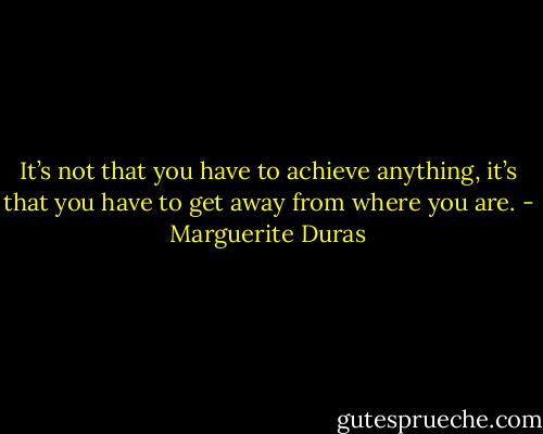 It’s not that you have to achieve anything, it’s that you have to get away from where you are. - Marguerite Duras