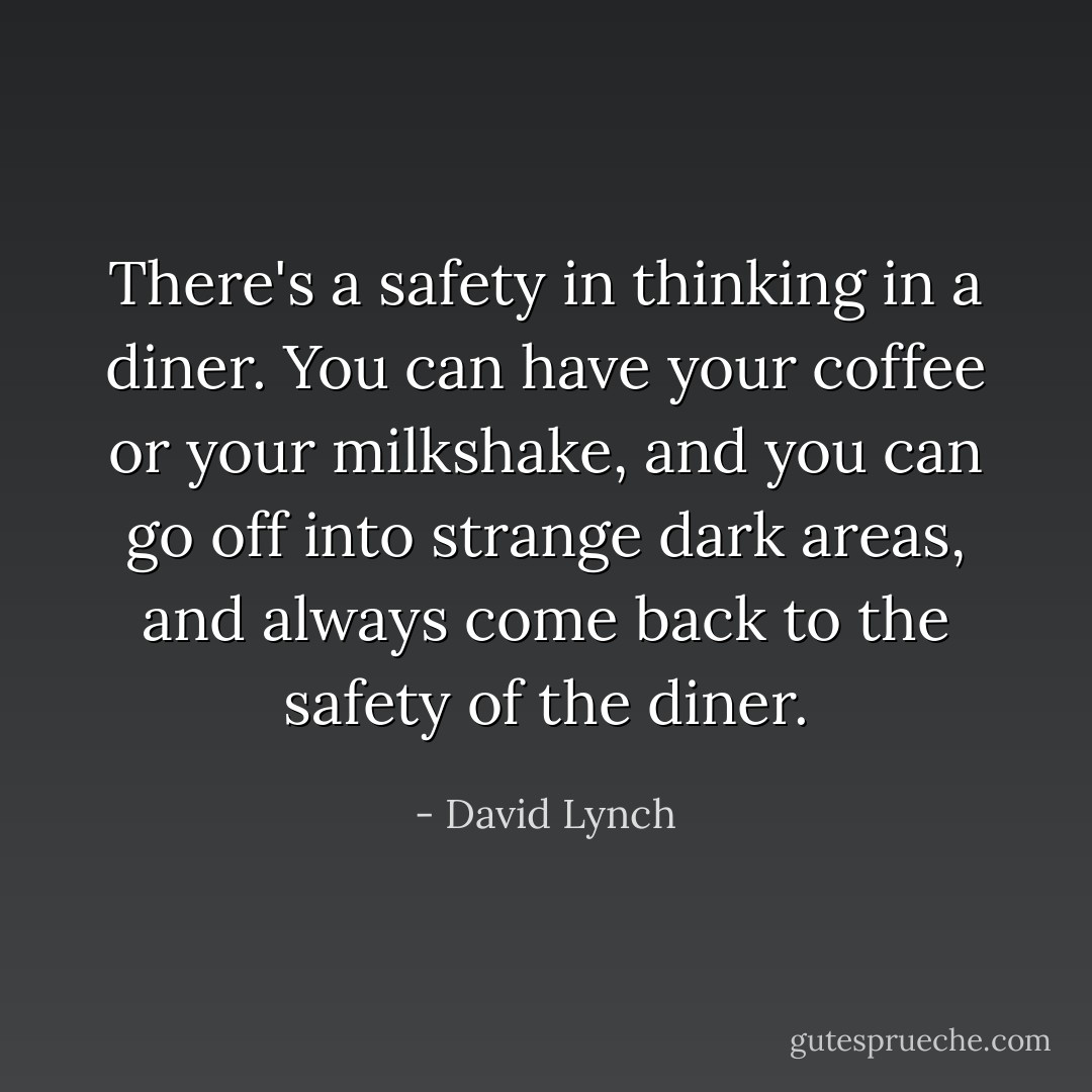 There's a safety in thinking in a diner. You can have your coffee or your milkshake, and you can go off into strange dark areas, and always come back to the safety of the diner. - David Lynch