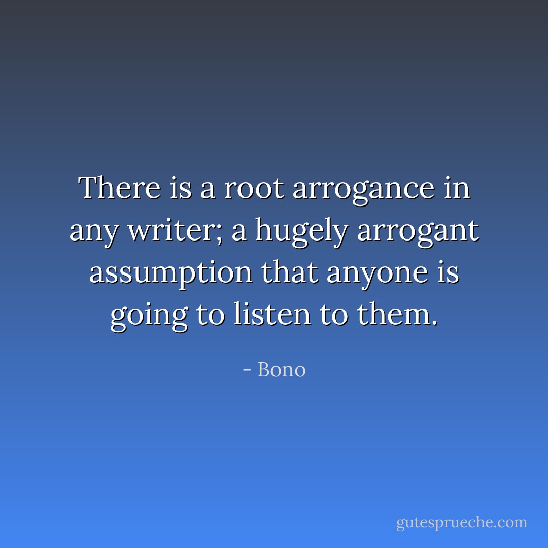 There is a root arrogance in any writer; a hugely arrogant assumption that anyone is going to listen to them. - Bono