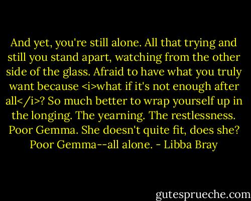 And yet, you're still alone. All that trying and still you stand apart, watching from the other side of the glass. Afraid to have what you truly want because <i>what if it's not enough after all</i>? So much better to wrap yourself up in the longing. The yearning. The restlessness. Poor Gemma. She doesn't quite fit, does she? Poor Gemma--all alone. - Libba Bray