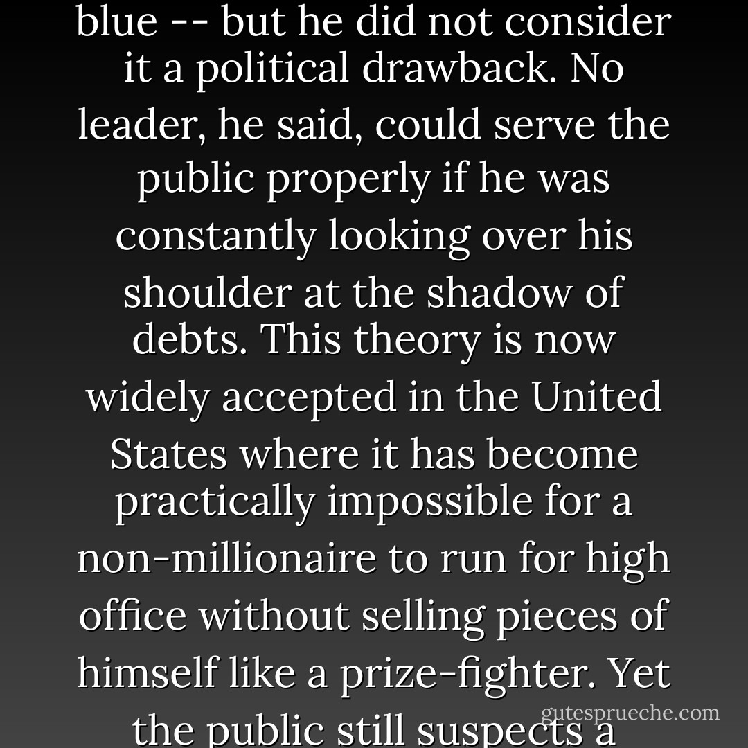 [Richard Bedford Bennett] was the richest Prime Minister and the only millionaire to hold office before Pierre Trudeau. His money obviously colored his thinking -- colored it true blue -- but he did not consider it a political drawback. No leader, he said, could serve the public properly if he was constantly looking over his shoulder at the shadow of debts. This theory is now widely accepted in the United States where it has become practically impossible for a non-millionaire to run for high office without selling pieces of himself like a prize-fighter. Yet the public still suspects a self-made millionaire like Lyndon Johnson while revering the much-richer John F. Kennedy, who got it all from his father.  - Gordon Donaldson
