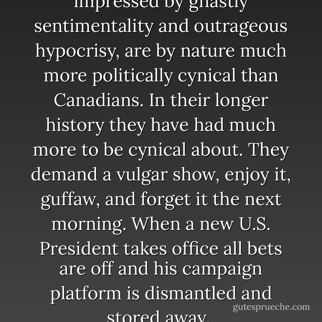 Americans, though apparently impressed by ghastly sentimentality and outrageous hypocrisy, are by nature much more politically cynical than Canadians. In their longer history they have had much more to be cynical about. They demand a vulgar show, enjoy it, guffaw, and forget it the next morning. When a new U.S. President takes office all bets are off and his campaign platform is dismantled and stored away.  - Gordon Donaldson