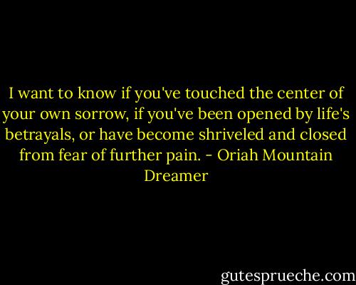 I want to know if you've touched the center of your own sorrow, if you've been opened by life's betrayals, or have become shriveled and closed from fear of further pain. - Oriah Mountain Dreamer
