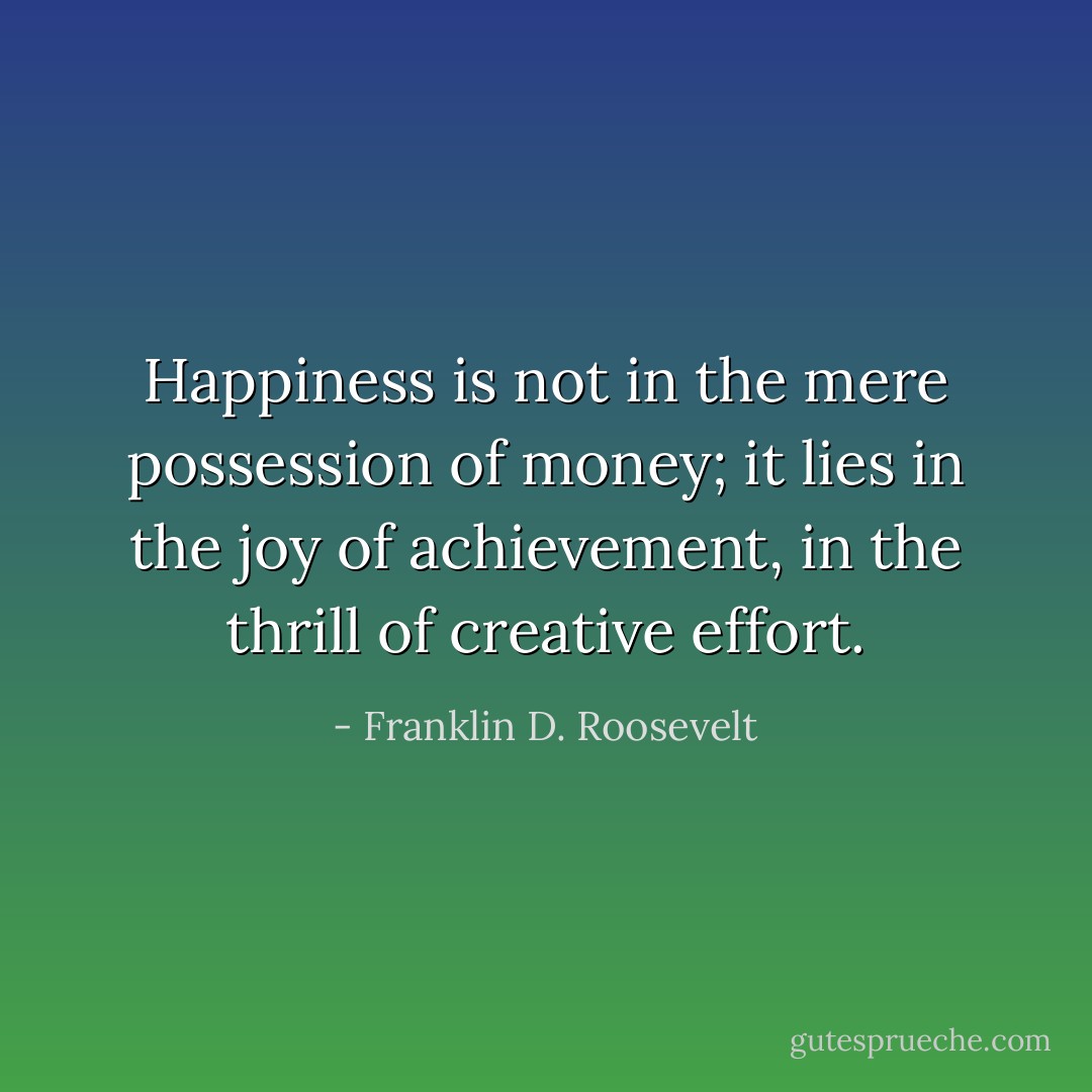 Happiness is not in the mere possession of money; it lies in the joy of achievement, in the thrill of creative effort. - Franklin D. Roosevelt