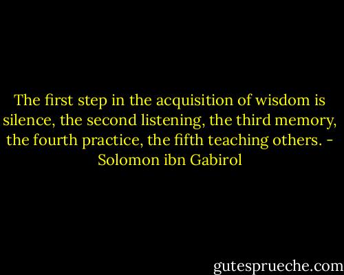 The first step in the acquisition of wisdom is silence, the second listening, the third memory, the fourth practice, the fifth teaching others. - Solomon ibn Gabirol