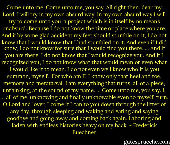 Come unto me. Come unto me, you say. All right then, dear my Lord. I will try in my own absurd way. In my own absurd way I will try to come unto you, a project which is in itself by no means unabsurd. Because I do not know the time or place where you are. And if by some glad accident my feet should stumble on it, I do not know that I would know that I had stumbled on it. And even if I did know, I do not know for sure that I would find you there. … And if you are there, I do not know that I would recognize you. And if I recognized you, I do not know what that would mean or even what I would like it to mean. I do not even well know who it is you summon, myself.<br /><br />For who am I? I know only that heel and toe, memory and metatarsal, I am everything that turns, all of a piece, unthinking, at the sound of my name. … Come unto me, you say. I, … all of me, unknowing and finally unknowable even to myself, turn. O Lord and lover, I come if I can to you down through the litter of any day, through sleeping and waking and eating and saying goodbye and going away and coming back again. Laboring and laden with endless histories heavy on my back. - Frederick Buechner