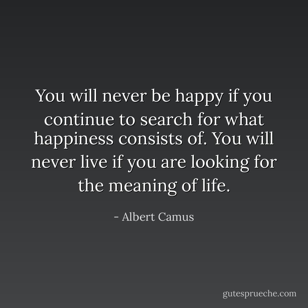 You will never be happy if you continue to search for what happiness consists of. You will never live if you are looking for the meaning of life. - Albert Camus