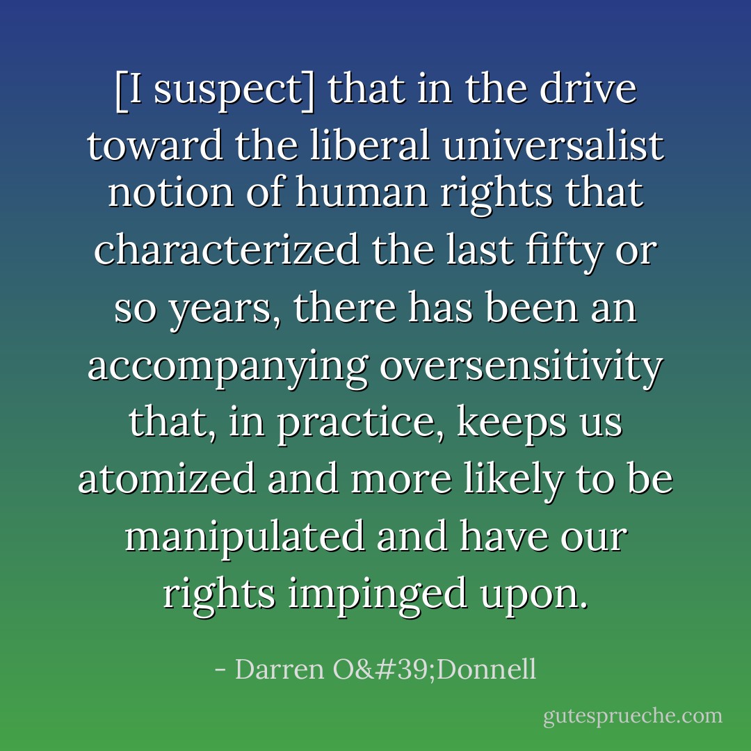 [I suspect] that in the drive toward the liberal universalist notion of human rights that characterized the last fifty or so years, there has been an accompanying oversensitivity that, in practice, keeps us atomized and more likely to be manipulated and have our rights impinged upon. - Darren O'Donnell
