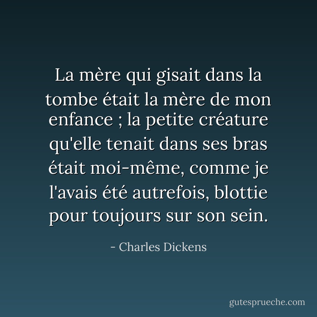 La mère qui gisait dans la tombe était la mère de mon enfance ; la petite créature qu'elle tenait dans ses bras était moi-même, comme je l'avais été autrefois, blottie pour toujours sur son sein. - Charles Dickens