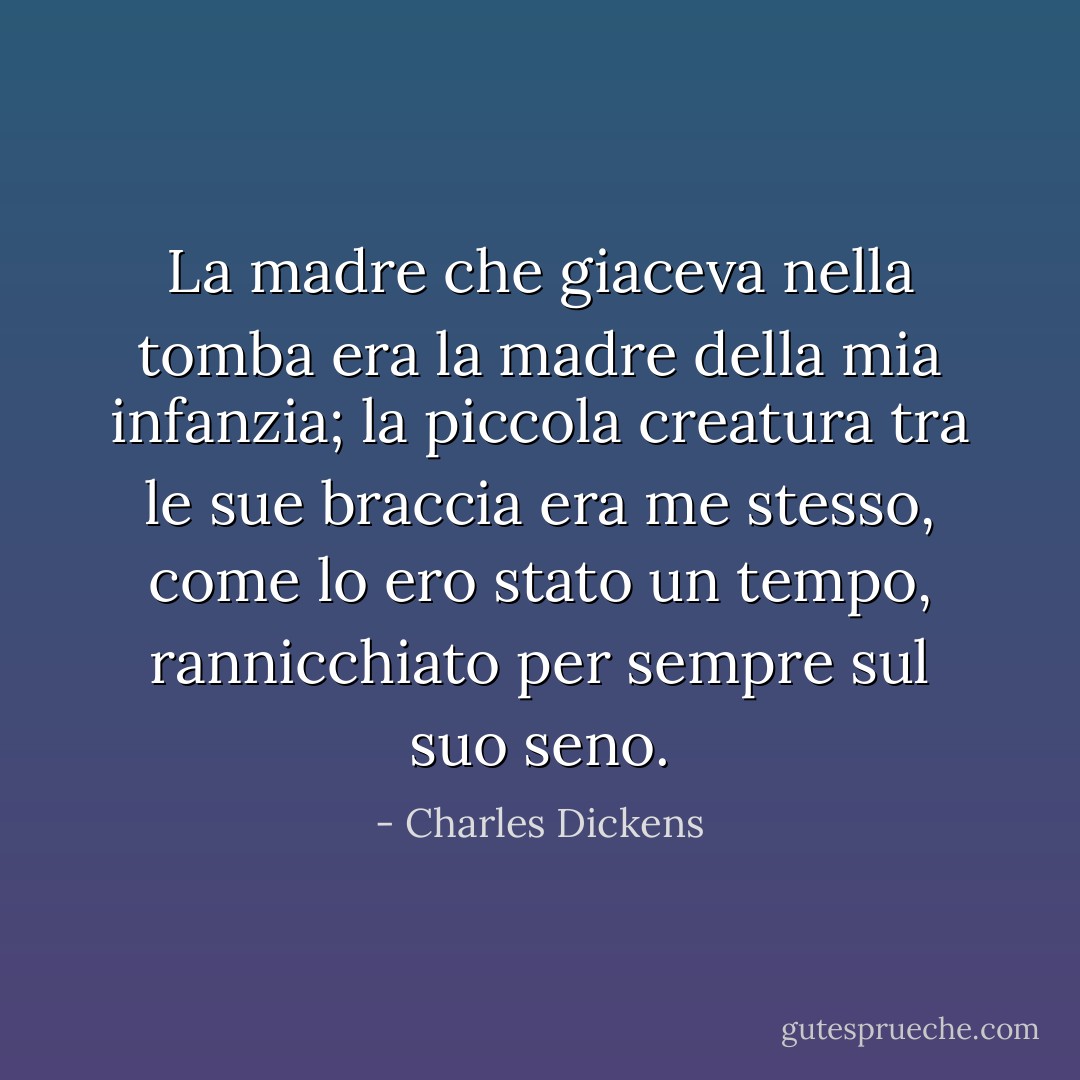 La madre che giaceva nella tomba era la madre della mia infanzia; la piccola creatura tra le sue braccia era me stesso, come lo ero stato un tempo, rannicchiato per sempre sul suo seno. - Charles Dickens