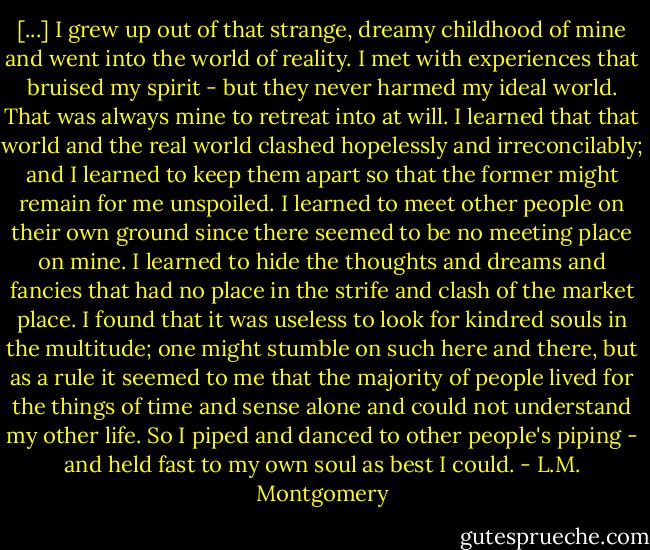[...] I grew up out of that strange, dreamy childhood of mine and went into the world of reality. I met with experiences that bruised my spirit - but they never harmed my ideal world. That was always mine to retreat into at will. I learned that that world and the real world clashed hopelessly and irreconcilably; and I learned to keep them apart so that the former might remain for me unspoiled. I learned to meet other people on their own ground since there seemed to be no meeting place on mine. I learned to hide the thoughts and dreams and fancies that had no place in the strife and clash of the market place. I found that it was useless to look for kindred souls in the multitude; one might stumble on such here and there, but as a rule it seemed to me that the majority of people lived for the things of time and sense alone and could not understand my other life. So I piped and danced to other people's piping - and held fast to my own soul as best I could. - L.M. Montgomery