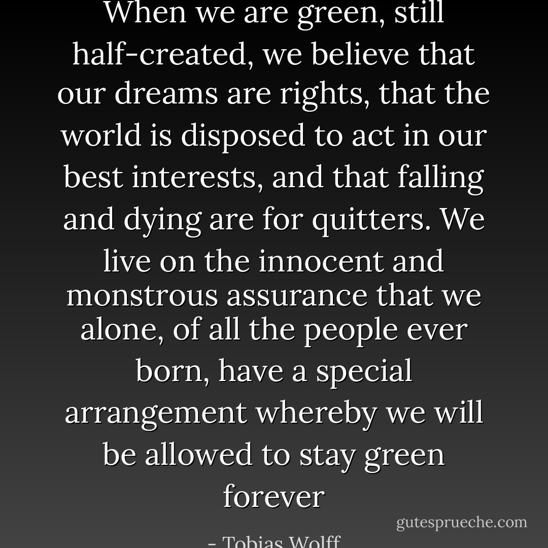 When we are green, still half-created, we believe that our dreams are rights, that the world is disposed to act in our best interests, and that falling and dying are for quitters. We live on the innocent and monstrous assurance that we alone, of all the people ever born, have a special arrangement whereby we will be allowed to stay green forever - Tobias Wolff