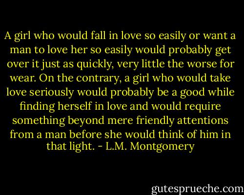 A girl who would fall in love so easily or want a man to love her so easily would probably get over it just as quickly, very little the worse for wear. On the contrary, a girl who would take love seriously would probably be a good while finding herself in love and would require something beyond mere friendly attentions from a man before she would think of him in that light. - L.M. Montgomery