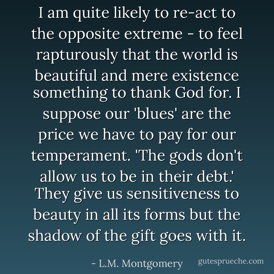 I am quite likely to re-act to the opposite extreme - to feel rapturously that the world is beautiful and mere existence something to thank God for. I suppose our 'blues' are the price we have to pay for our temperament. 'The gods don't allow us to be in their debt.' They give us sensitiveness to beauty in all its forms but the shadow of the gift goes with it. - L.M. Montgomery