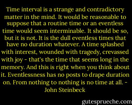 Time interval is a strange and contradictory matter in the mind. It would be reasonable to suppose that a routine time or an eventless time would seem interminable. It should be so, but it is not. It is the dull eventless times that have no duration whatever. A time splashed with interest, wounded with tragedy, crevassed with joy - that's the time that seems long in the memory. And this is right when you think about it. Eventlessness has no posts to drape duration on. From nothing to nothing is no time at all. - John Steinbeck