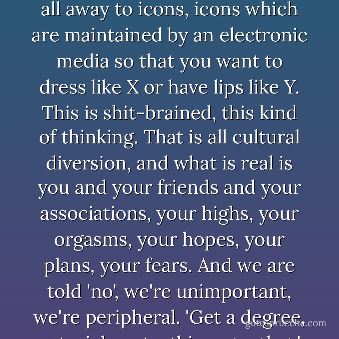We have to create culture, don't watch TV, don't read magazines, don't even listen to NPR. Create your own roadshow. The nexus of space and time where you are now is the most immediate sector of your universe, and if you're worrying about Michael Jackson or Bill Clinton or somebody else, then you are disempowered, you're giving it all away to icons, icons which are maintained by an electronic media so that you want to dress like X or have lips like Y. This is shit-brained, this kind of thinking. That is all cultural diversion, and what is real is you and your friends and your associations, your highs, your orgasms, your hopes, your plans, your fears. And we are told 'no', we're unimportant, we're peripheral. 'Get a degree, get a job, get a this, get a that.' And then you're a player, you don't want to even play in that game. You want to reclaim your mind and get it out of the hands of the cultural engineers who want to turn you into a half-baked moron consuming all this trash that's being manufactured out of the bones of a dying world. - Terence McKenna