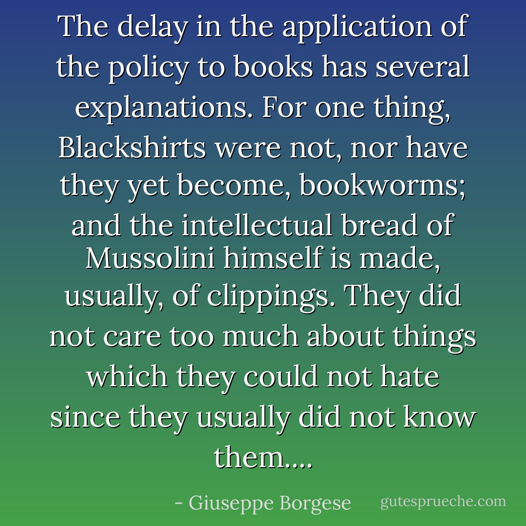 The delay in the application of the policy to books has several explanations. For one thing, Blackshirts were not, nor have they yet become, bookworms; and the intellectual bread of Mussolini himself is made, usually, of clippings. They did not care too much about things which they could not hate since they usually did not know them.... - Giuseppe Borgese