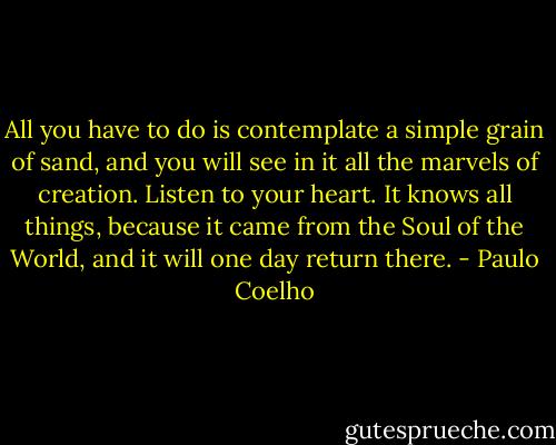 All you have to do is contemplate a simple grain of sand, and you will see in it all the marvels of creation. Listen to your heart. It knows all things, because it came from the Soul of the World, and it will one day return there. - Paulo Coelho