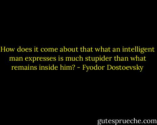 How does it come about that what an intelligent man expresses is much stupider than what remains inside him? - Fyodor Dostoevsky