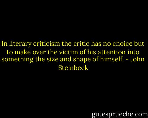 In literary criticism the critic has no choice but to make over the victim of his attention into something the size and shape of himself. - John Steinbeck