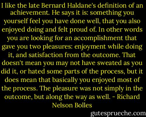 I like the late Bernard Haldane's definition of an achievement. He says it is: something you yourself feel you have done well, that you also enjoyed doing and felt proud of. In other words you are looking for an accomplishment that gave you two pleasures: enjoyment while doing it, and satisfaction from the outcome. That doesn't mean you may not have sweated as you did it, or hated some parts of the process, but it does mean that basically you enjoyed most of the process. The pleasure was not simply in the outcome, but along the way as well. - Richard Nelson Bolles