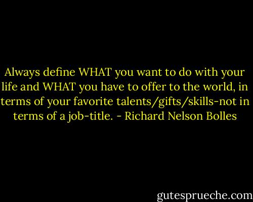Always define WHAT you want to do with your life and WHAT you have to offer to the world, in terms of your favorite talents/gifts/skills-not in terms of a job-title. - Richard Nelson Bolles