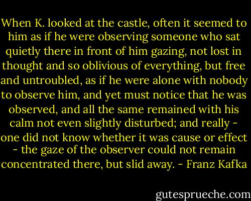 When K. looked at the castle, often it seemed to him as if he were observing someone who sat quietly there in front of him gazing, not lost in thought and so oblivious of everything, but free and untroubled, as if he were alone with nobody to observe him, and yet must notice that he was observed, and all the same remained with his calm not even slightly disturbed; and really - one did not know whether it was cause or effect - the gaze of the observer could not remain concentrated there, but slid away. - Franz Kafka