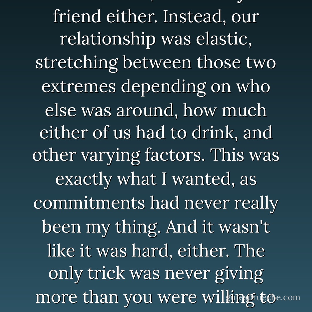 He was not my boyfriend. On the other hand, he wasn't just a friend either. Instead, our relationship was elastic, stretching between those two extremes depending on who else was around, how much either of us had to drink, and other varying factors. This was exactly what I wanted, as commitments had never really been my thing. And it wasn't like it was hard, either. The only trick was never giving more than you were willing to lose. - Sarah Dessen