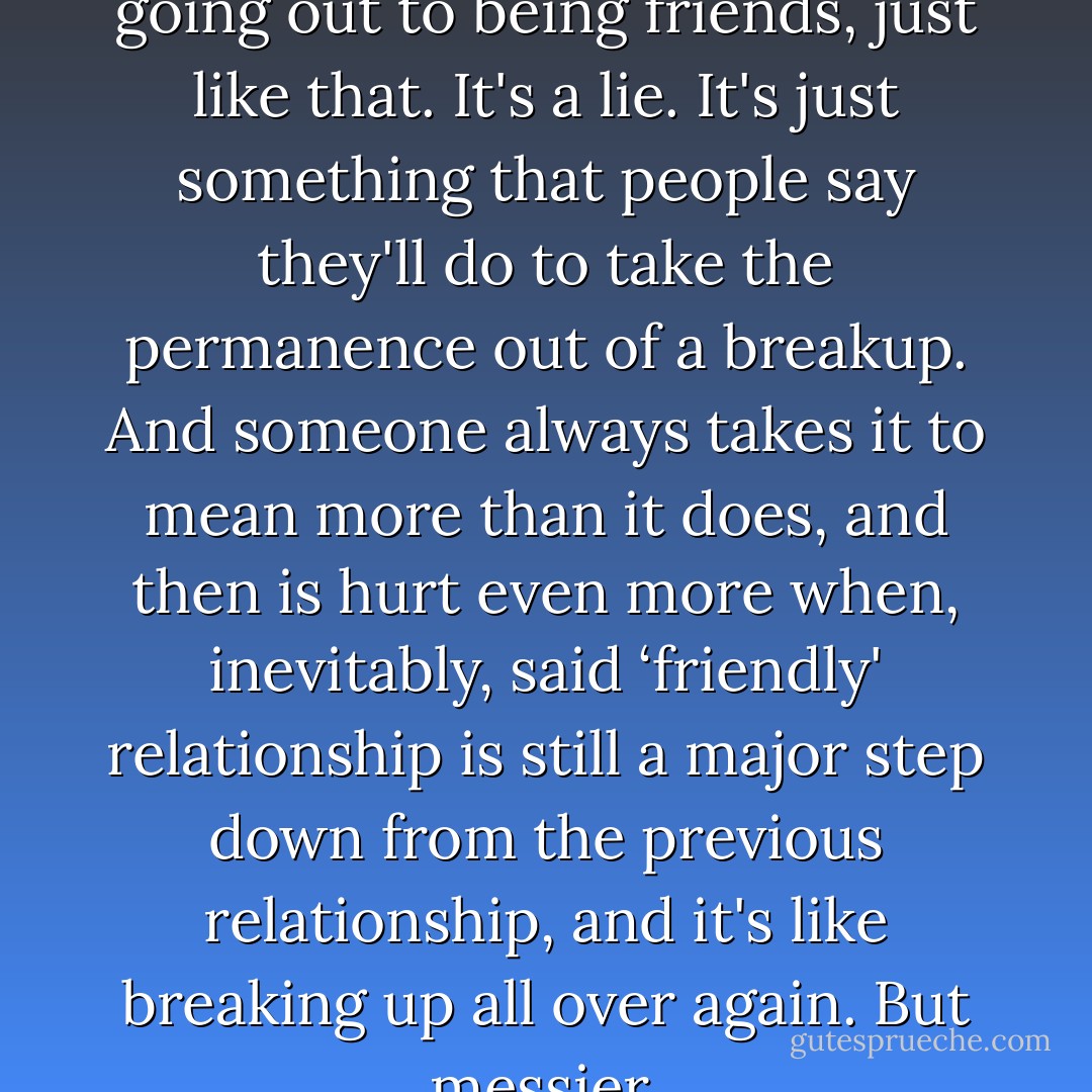 Because you can never go from going out to being friends, just like that. It's a lie. It's just something that people say they'll do to take the permanence out of a breakup. And someone always takes it to mean more than it does, and then is hurt even more when, inevitably, said ‘friendly' relationship is still a major step down from the previous relationship, and it's like breaking up all over again. But messier. - Sarah Dessen