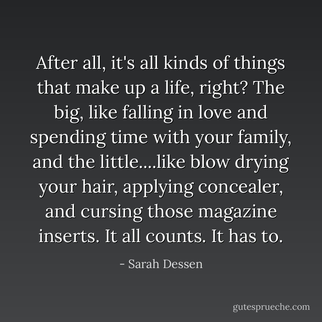 After all, it's all kinds of things that make up a life, right? The big, like falling in love and spending time with your family, and the little....like blow drying your hair, applying concealer, and cursing those magazine inserts. It all counts. It has to. - Sarah Dessen