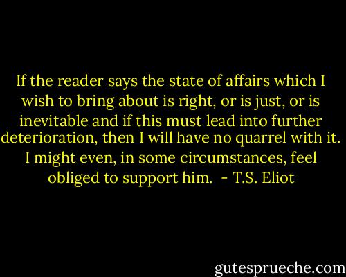 If the reader says the state of affairs which I wish to bring about is right, or is just, or is inevitable and if this must lead into further deterioration, then I will have no quarrel with it. I might even, in some circumstances, feel obliged to support him.  - T.S. Eliot