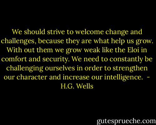 We should strive to welcome change and challenges, because they are what help us grow. With out them we grow weak like the Eloi in comfort and security. We need to constantly be challenging ourselves in order to strengthen our character and increase our intelligence.  - H.G. Wells