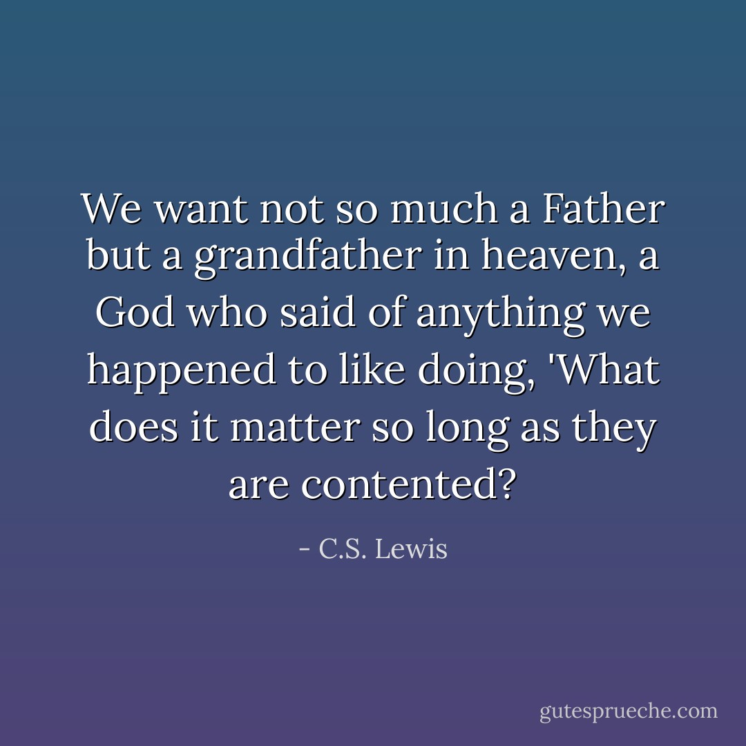 We want not so much a Father but a grandfather in heaven, a God who said of anything we happened to like doing, 'What does it matter so long as they are contented? - C.S. Lewis