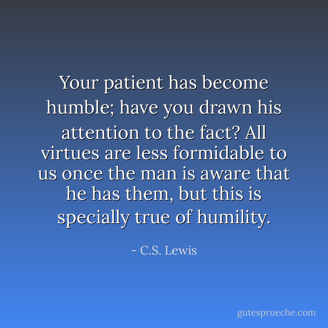 Your patient has become humble; have you drawn his attention to the fact? All virtues are less formidable to us once the man is aware that he has them, but this is specially true of humility. - C.S. Lewis