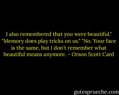 I also remembered that you were beautiful."<br />"Memory does play tricks on us."<br />"No. Your face is the same, but I don't remember what beautiful means anymore. - Orson Scott Card